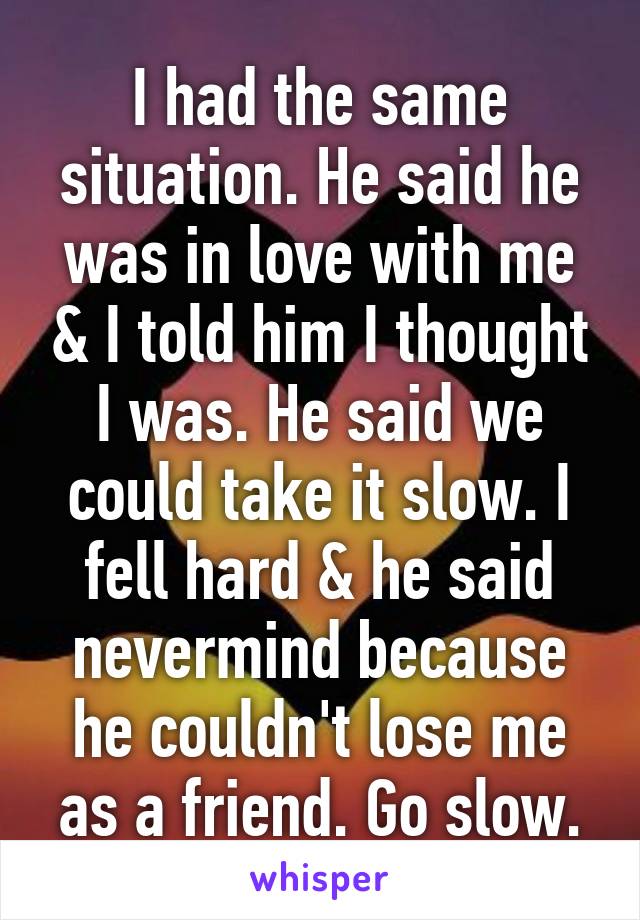 I had the same situation. He said he was in love with me & I told him I thought I was. He said we could take it slow. I fell hard & he said nevermind because he couldn't lose me as a friend. Go slow.