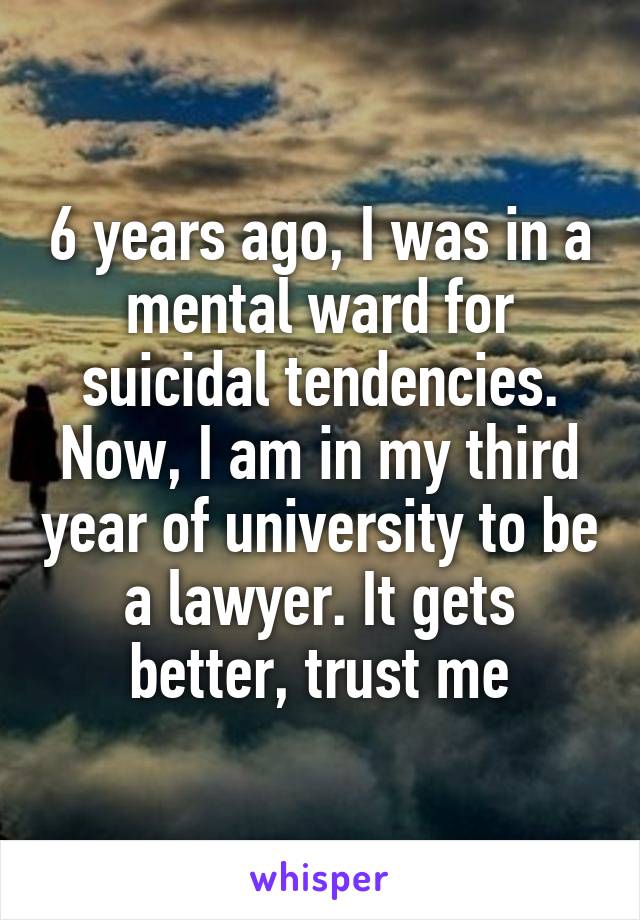 6 years ago, I was in a mental ward for suicidal tendencies. Now, I am in my third year of university to be a lawyer. It gets better, trust me