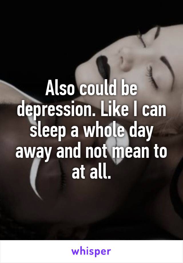 Also could be depression. Like I can sleep a whole day away and not mean to at all.