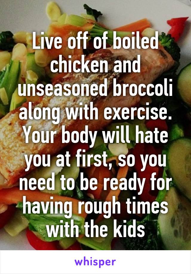 Live off of boiled chicken and unseasoned broccoli along with exercise. Your body will hate you at first, so you need to be ready for having rough times with the kids