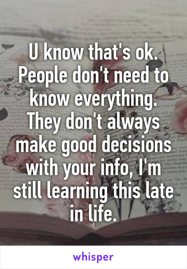 U know that's ok. People don't need to know everything. They don't always make good decisions with your info, I'm still learning this late in life.