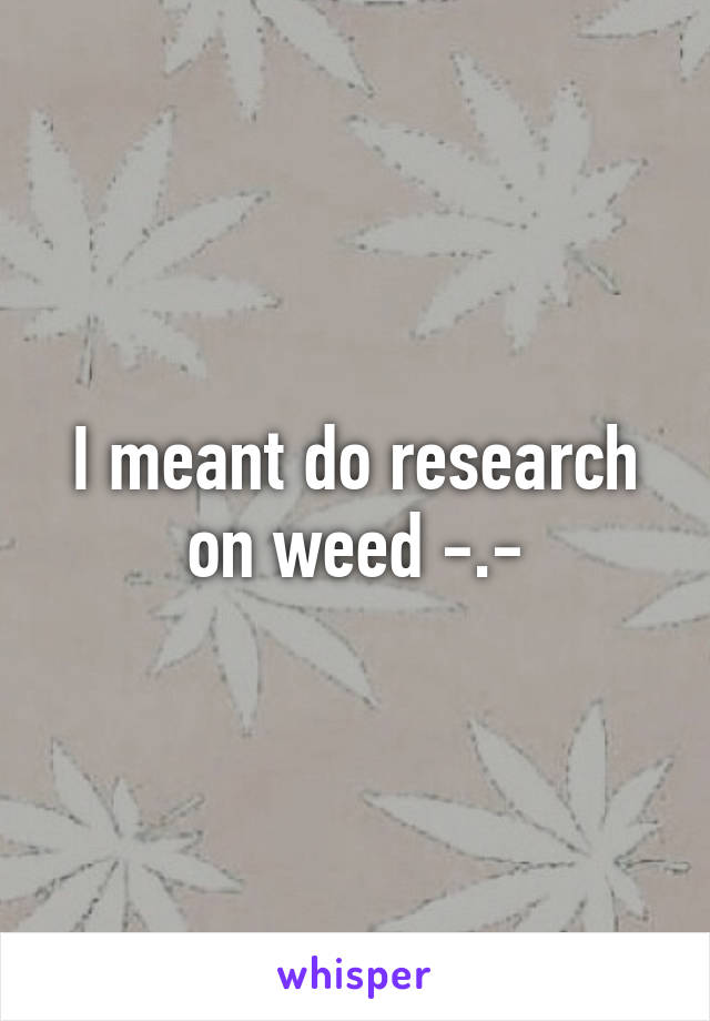 I meant do research on weed -.-