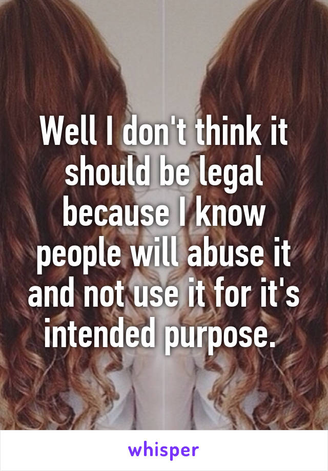 Well I don't think it should be legal because I know people will abuse it and not use it for it's intended purpose. 