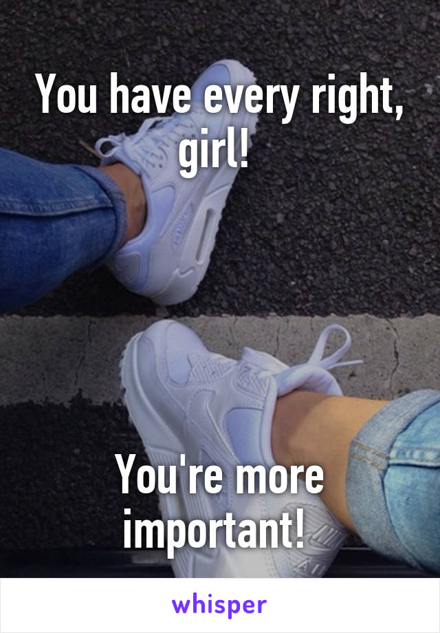 You have every right, girl! 





You're more important! 