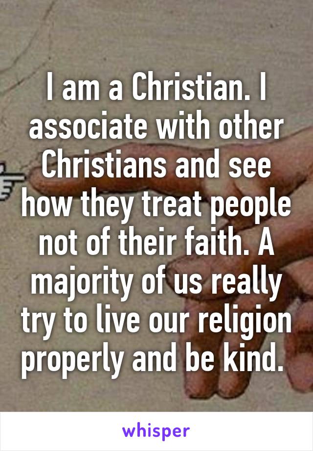 I am a Christian. I associate with other Christians and see how they treat people not of their faith. A majority of us really try to live our religion properly and be kind. 