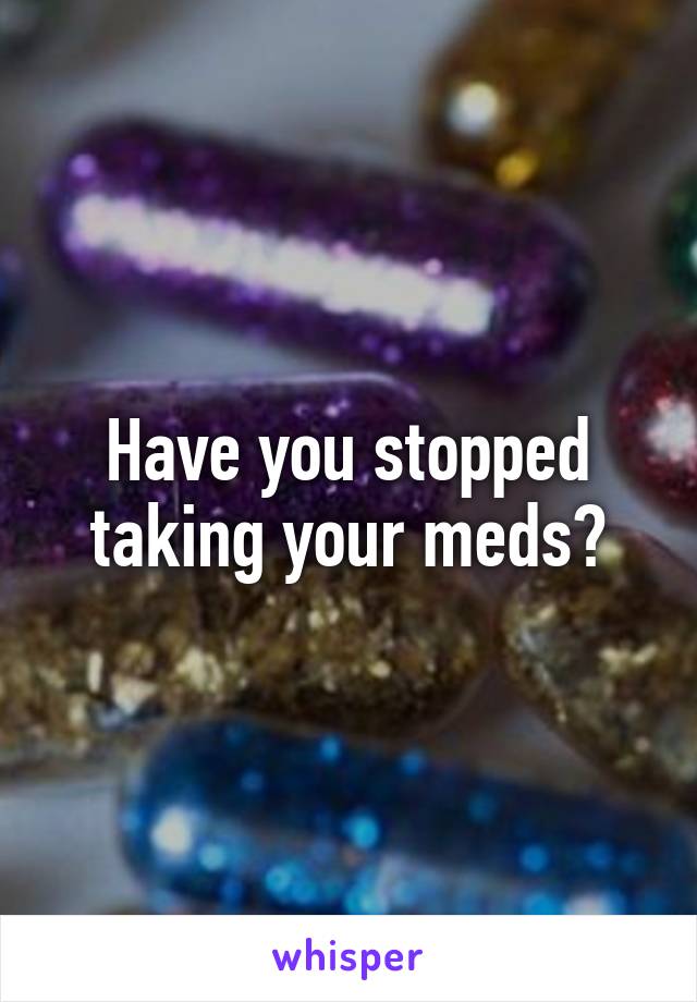 Have you stopped taking your meds?