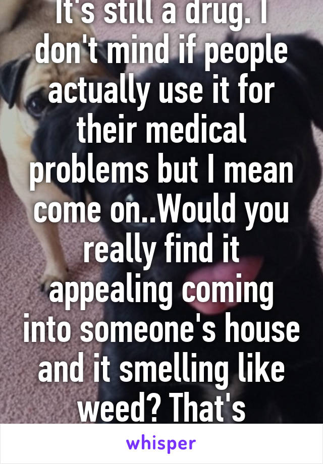 It's still a drug. I don't mind if people actually use it for their medical problems but I mean come on..Would you really find it appealing coming into someone's house and it smelling like weed? That's disgusting. 