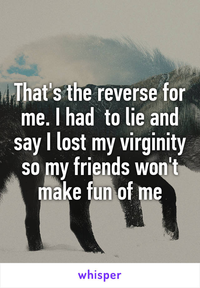 That's the reverse for me. I had  to lie and say I lost my virginity so my friends won't make fun of me