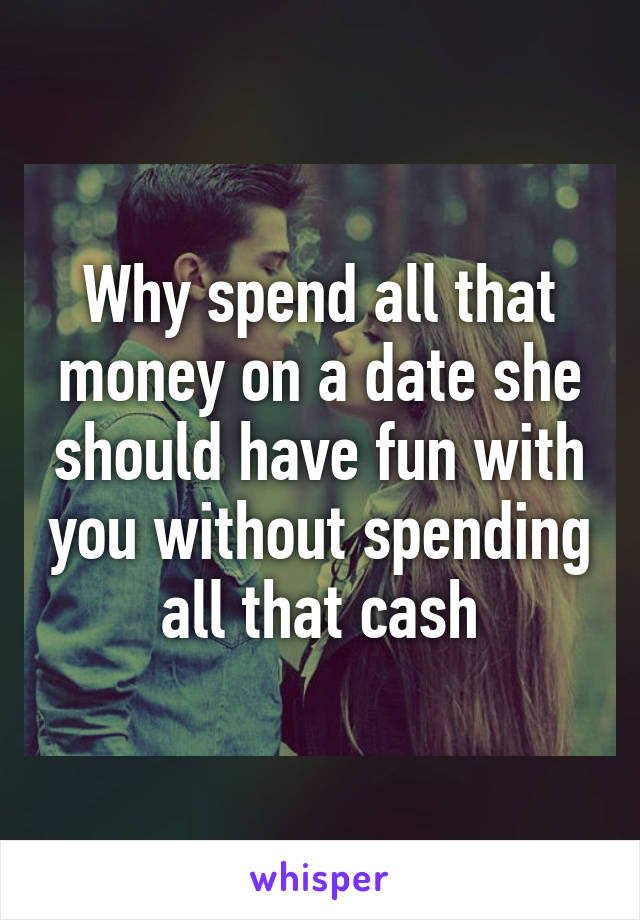 Why spend all that money on a date she should have fun with you without spending all that cash