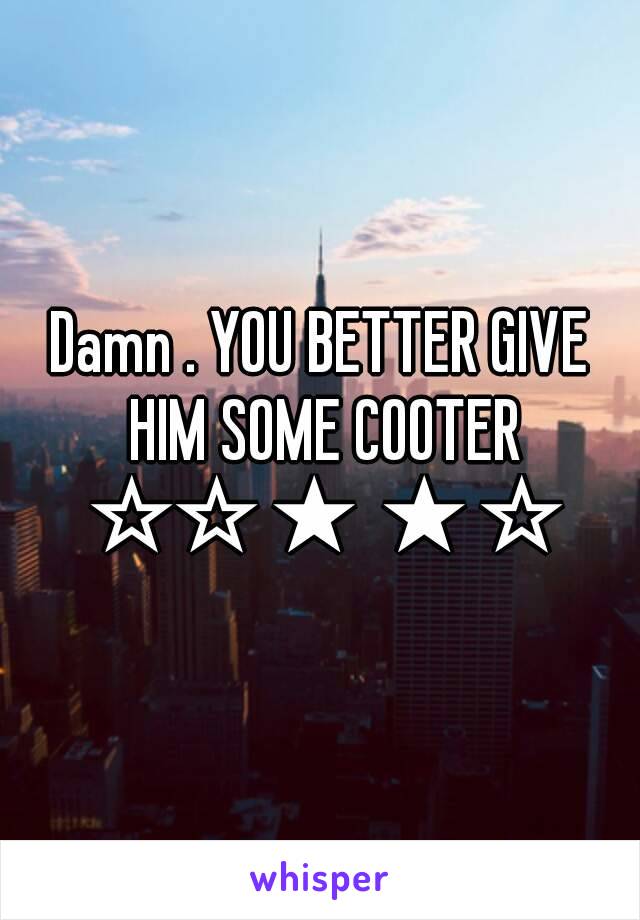 Damn . YOU BETTER GIVE HIM SOME COOTER ☆☆★★☆