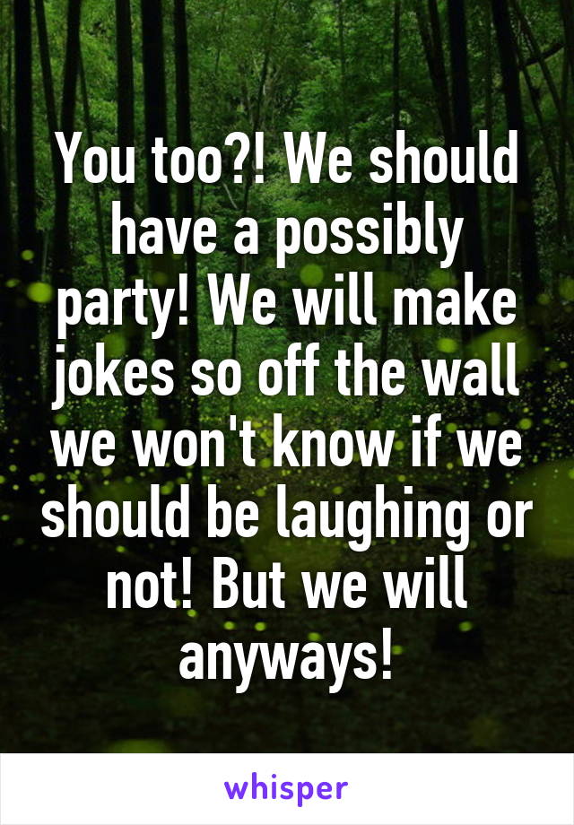You too?! We should have a possibly party! We will make jokes so off the wall we won't know if we should be laughing or not! But we will anyways!