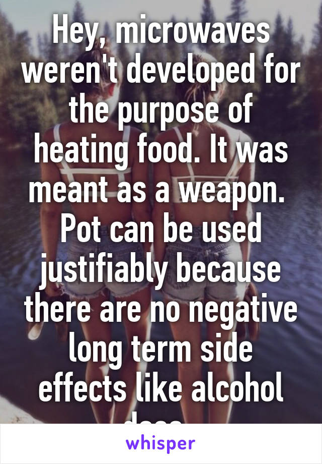 Hey, microwaves weren't developed for the purpose of heating food. It was meant as a weapon. 
Pot can be used justifiably because there are no negative long term side effects like alcohol does. 