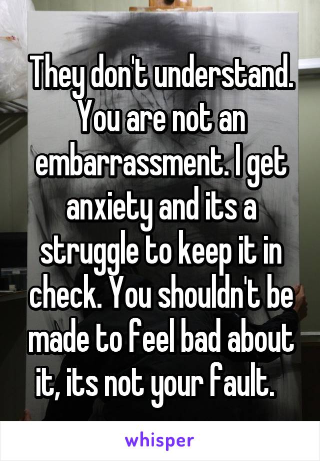 They don't understand. You are not an embarrassment. I get anxiety and its a struggle to keep it in check. You shouldn't be made to feel bad about it, its not your fault.  