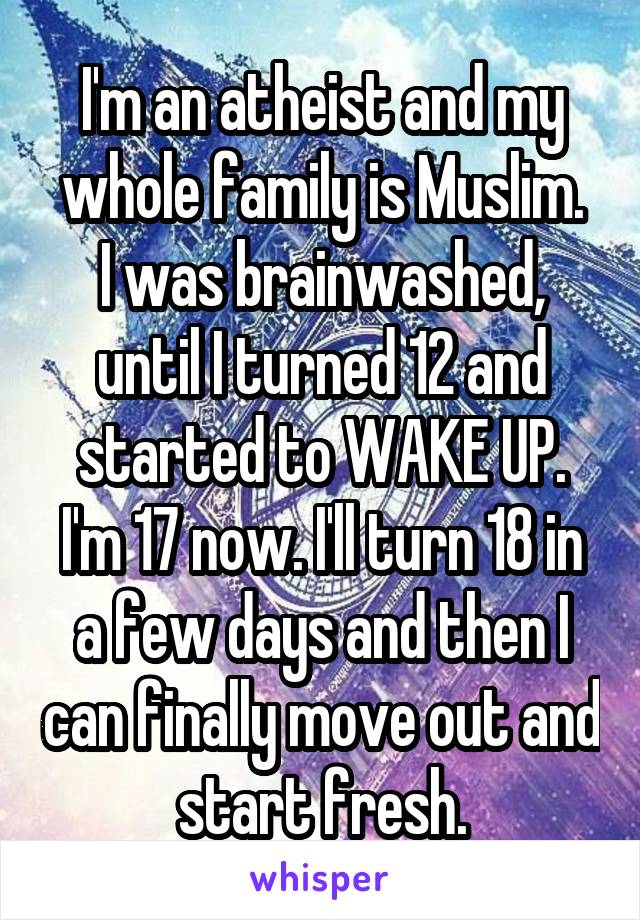 I'm an atheist and my whole family is Muslim.
I was brainwashed, until I turned 12 and started to WAKE UP.
I'm 17 now. I'll turn 18 in a few days and then I can finally move out and start fresh.