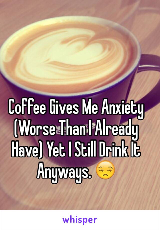 Coffee Gives Me Anxiety (Worse Than I Already Have) Yet I Still Drink It Anyways. 😒