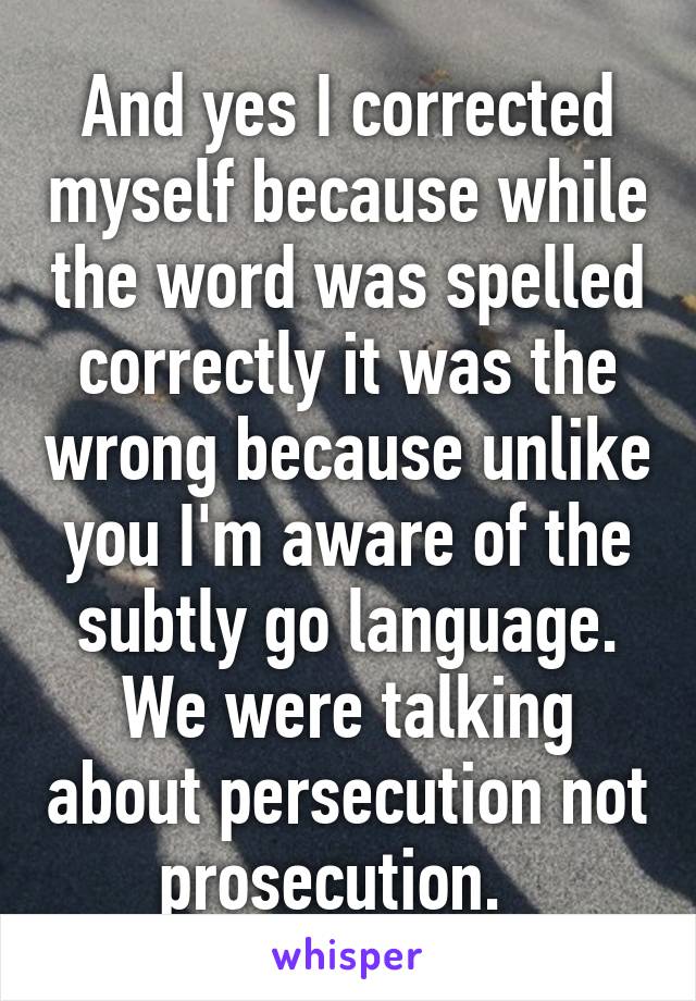 And yes I corrected myself because while the word was spelled correctly it was the wrong because unlike you I'm aware of the subtly go language. We were talking about persecution not prosecution.  