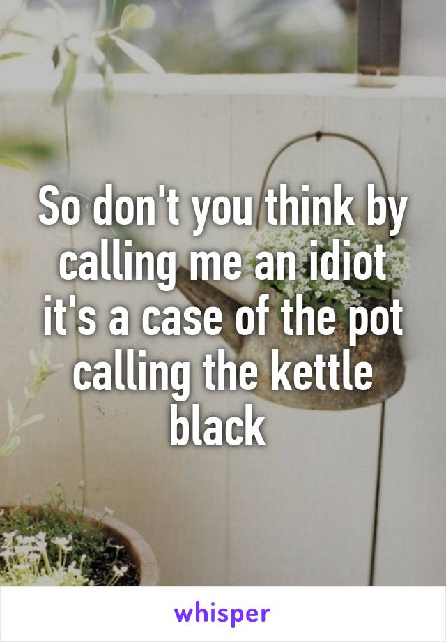 So don't you think by calling me an idiot it's a case of the pot calling the kettle black 
