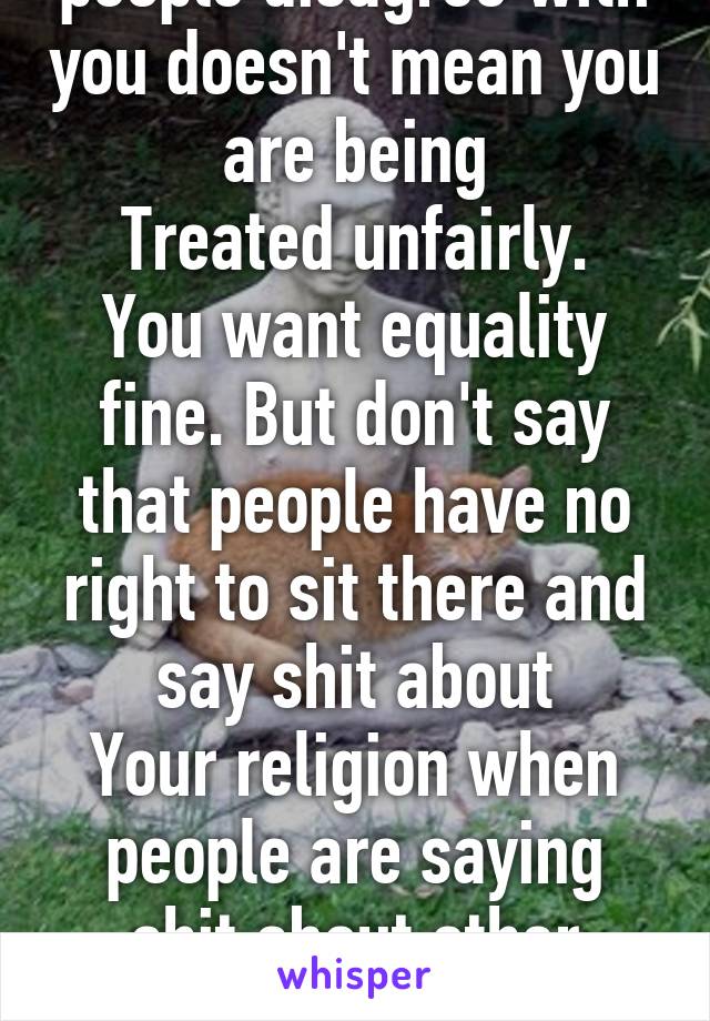 And just because people disagree with you doesn't mean you are being
Treated unfairly. You want equality fine. But don't say that people have no right to sit there and say shit about
Your religion when people are saying shit about other religions and Islam etc