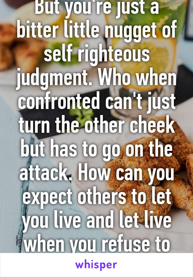 But you're just a bitter little nugget of self righteous judgment. Who when confronted can't just turn the other cheek but has to go on the attack. How can you expect others to let you live and let live when you refuse to do the same. 