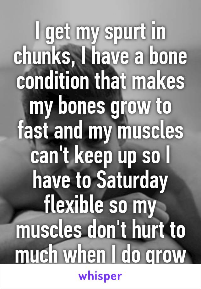 I get my spurt in chunks, I have a bone condition that makes my bones grow to fast and my muscles can't keep up so I have to Saturday flexible so my muscles don't hurt to much when I do grow