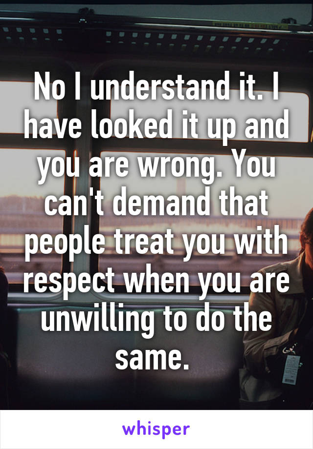 No I understand it. I have looked it up and you are wrong. You can't demand that people treat you with respect when you are unwilling to do the same. 