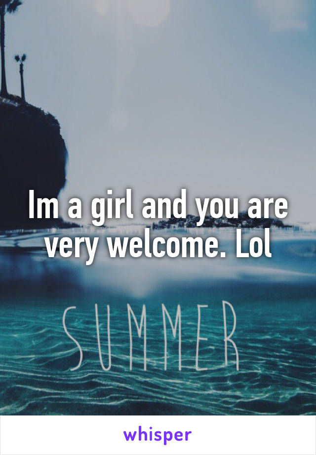 Im a girl and you are very welcome. Lol