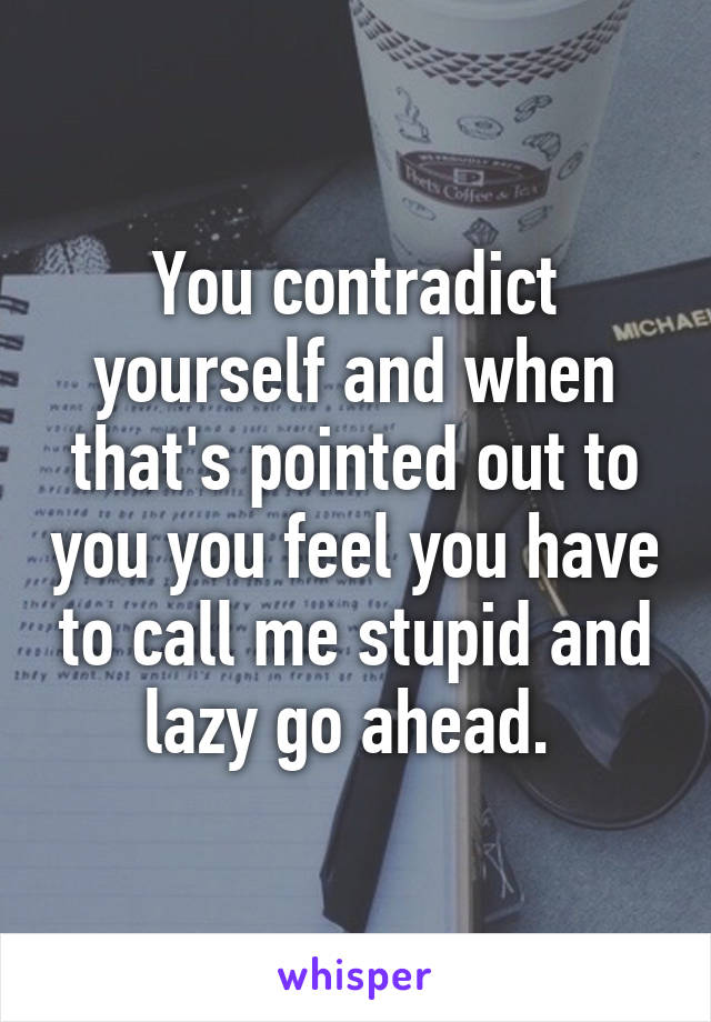 You contradict yourself and when that's pointed out to you you feel you have to call me stupid and lazy go ahead. 