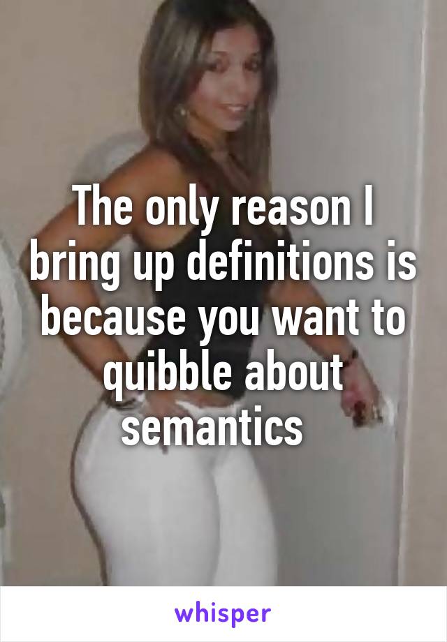 The only reason I bring up definitions is because you want to quibble about semantics  