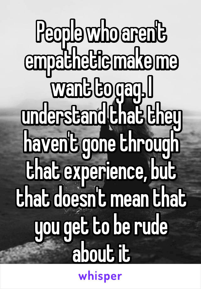 People who aren't empathetic make me want to gag. I understand that they haven't gone through that experience, but that doesn't mean that you get to be rude about it