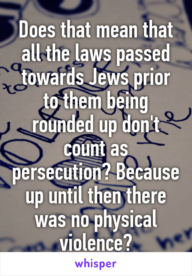 Does that mean that all the laws passed towards Jews prior to them being rounded up don't count as persecution? Because up until then there was no physical violence?
