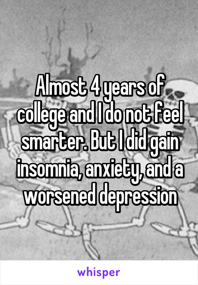 Almost 4 years of college and I do not feel smarter. But I did gain insomnia, anxiety, and a worsened depression