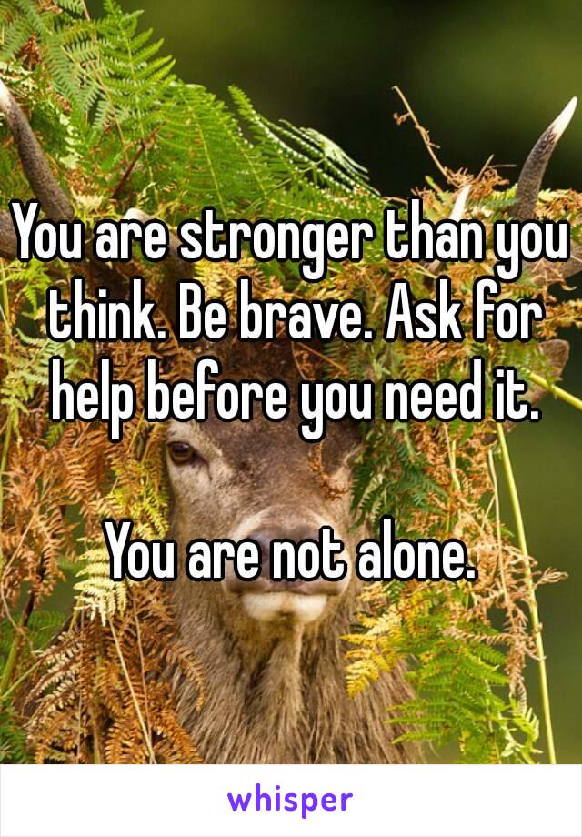 You are stronger than you think. Be brave. Ask for help before you need it.

You are not alone.