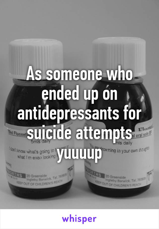 As someone who ended up on antidepressants for suicide attempts yuuuup