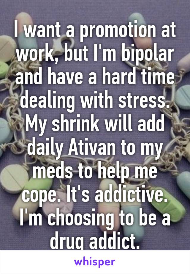 I want a promotion at work, but I'm bipolar and have a hard time dealing with stress. My shrink will add daily Ativan to my meds to help me cope. It's addictive. I'm choosing to be a drug addict.