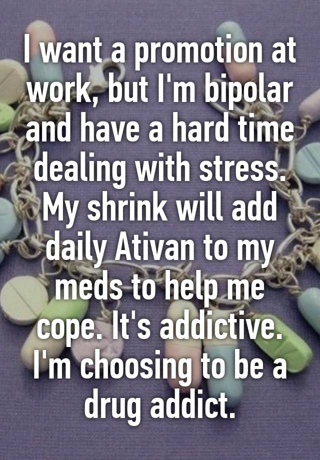 I want a promotion at work, but I'm bipolar and have a hard time dealing with stress. My shrink will add daily Ativan to my meds to help me cope. It's addictive. I'm choosing to be a drug addict.