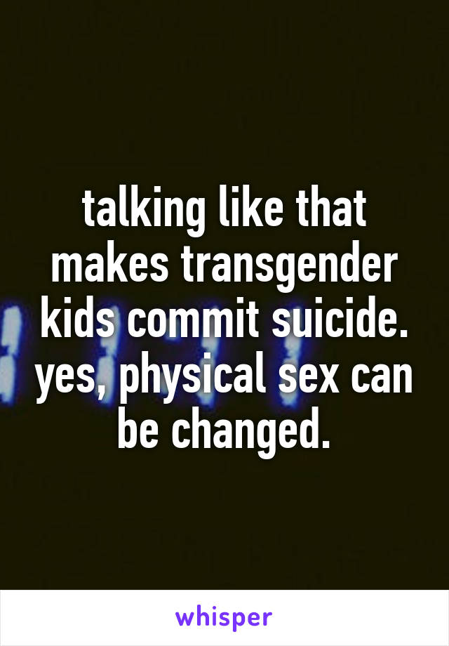 talking like that makes transgender kids commit suicide. yes, physical sex can be changed.