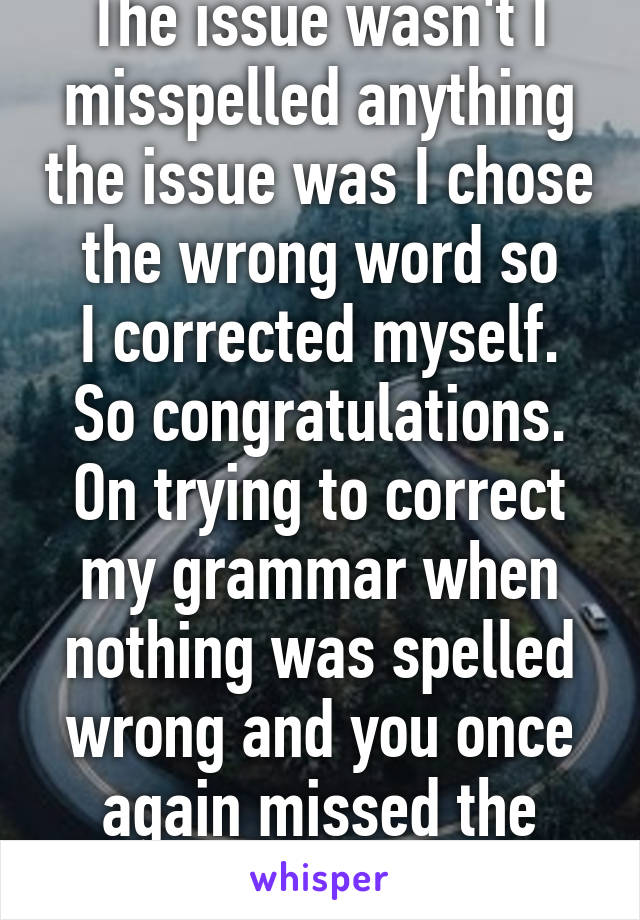 The issue wasn't I misspelled anything the issue was I chose the wrong word so
I corrected myself. So congratulations. On trying to correct my grammar when nothing was spelled wrong and you once again missed the point 