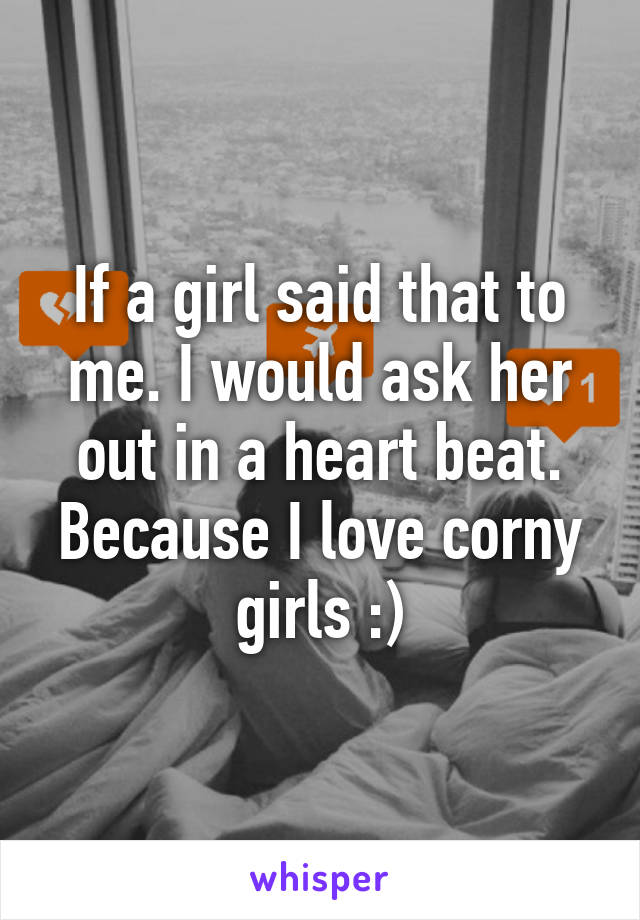 If a girl said that to me. I would ask her out in a heart beat. Because I love corny girls :)