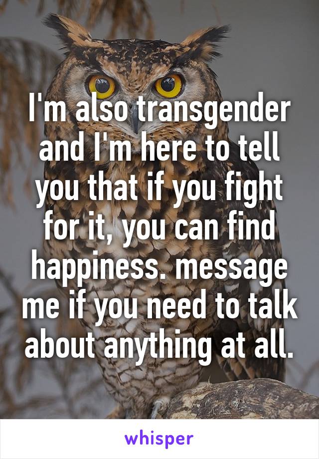 I'm also transgender and I'm here to tell you that if you fight for it, you can find happiness. message me if you need to talk about anything at all.