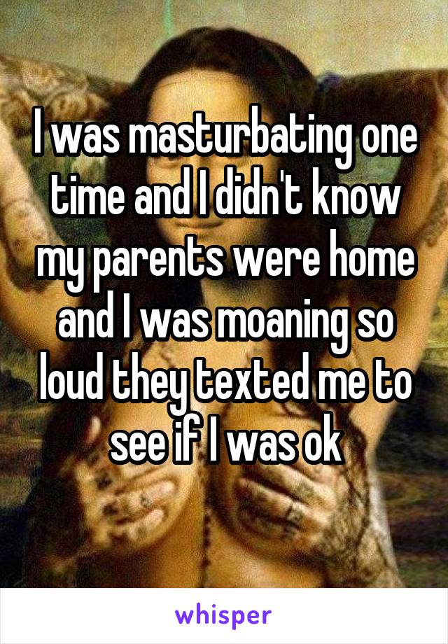 I was masturbating one time and I didn't know my parents were home and I was moaning so loud they texted me to see if I was ok
