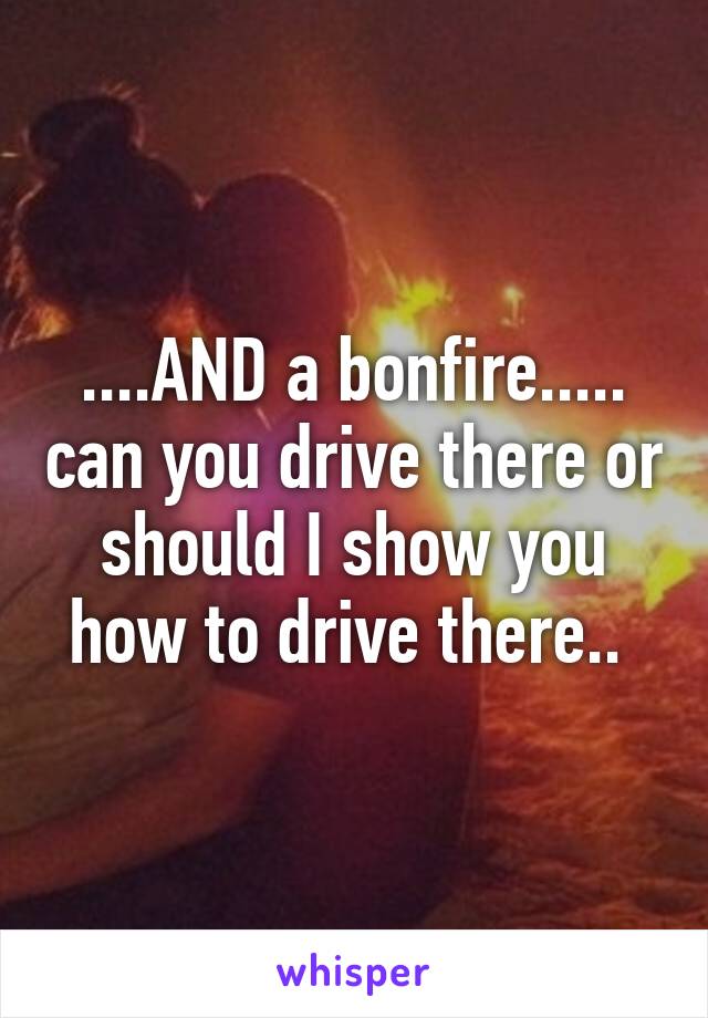 ....AND a bonfire..... can you drive there or should I show you how to drive there.. 