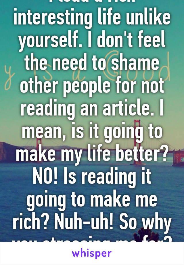 I lead a rich interesting life unlike yourself. I don't feel the need to shame other people for not reading an article. I mean, is it going to make my life better? NO! Is reading it going to make me rich? Nuh-uh! So why you stressing me for? Fall back!