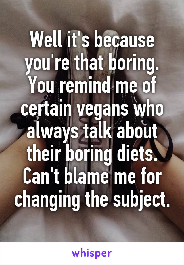 Well it's because you're that boring. You remind me of certain vegans who always talk about their boring diets. Can't blame me for changing the subject. 