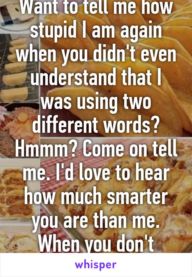 Want to tell me how stupid I am again when you didn't even understand that I was using two different words? Hmmm? Come on tell me. I'd love to hear how much smarter you are than me. When you don't understand  