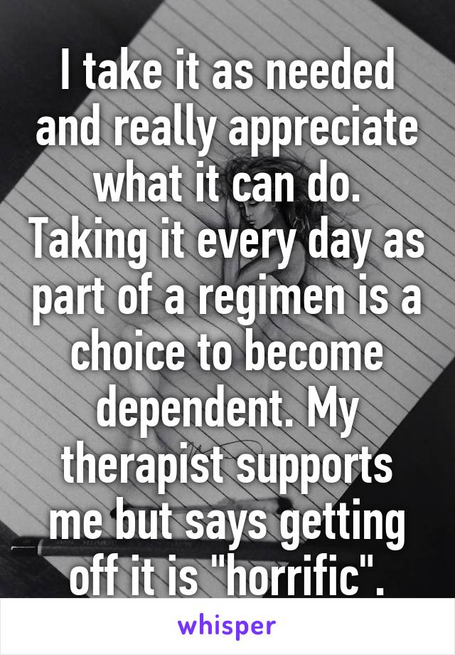 I take it as needed and really appreciate what it can do. Taking it every day as part of a regimen is a choice to become dependent. My therapist supports me but says getting off it is "horrific".