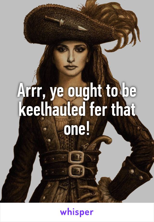 Arrr, ye ought to be keelhauled fer that one!