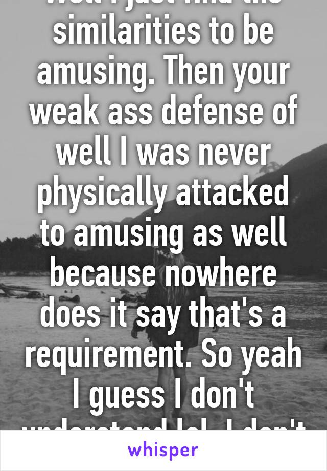 Well I just find the similarities to be amusing. Then your weak ass defense of well I was never physically attacked to amusing as well because nowhere does it say that's a requirement. So yeah I guess I don't understand lol. I don't understand how 