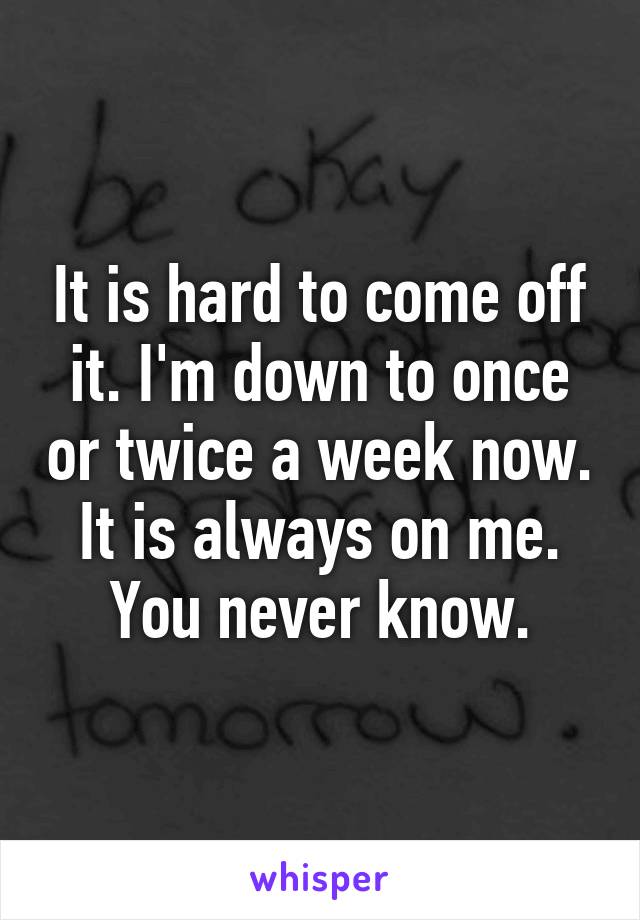 It is hard to come off it. I'm down to once or twice a week now. It is always on me. You never know.