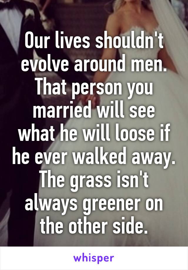 Our lives shouldn't evolve around men. That person you married will see what he will loose if he ever walked away. The grass isn't always greener on the other side.