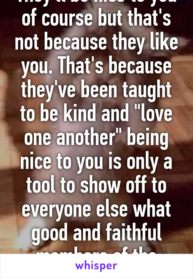 They'll be nice to you of course but that's not because they like you. That's because they've been taught to be kind and "love one another" being nice to you is only a tool to show off to everyone else what good and faithful members of the church they are  